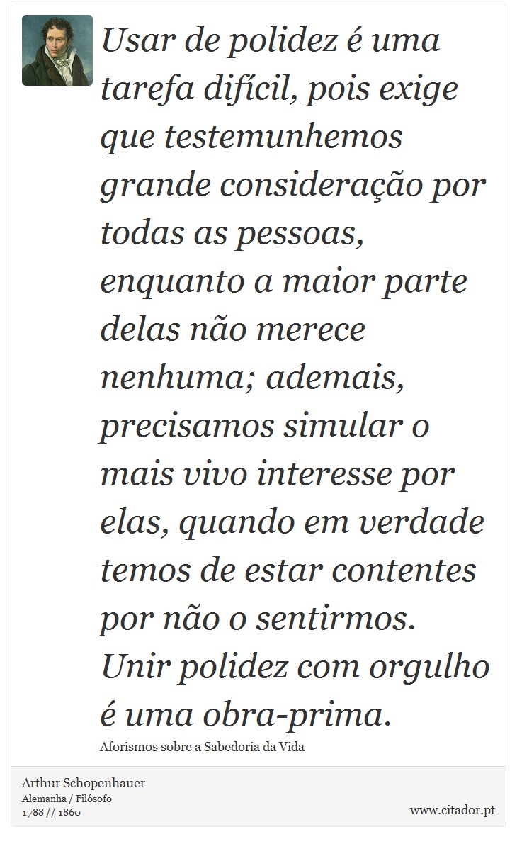 Usar de polidez é uma tarefa difícil, pois exige que testemunhemos grande consideração por todas as pessoas, enquanto a maior parte delas não merece nenhuma; ademais, precisamos simular o mais vivo interesse por elas, quando em verdade temos de estar contentes por não o sentirmos. Unir polidez com orgulho é uma obra-prima. - Arthur Schopenhauer - Frases
