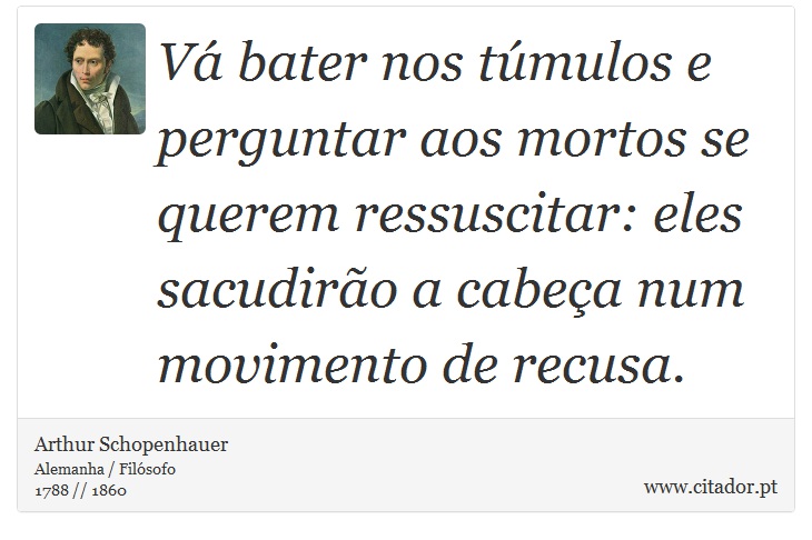 Vá bater nos túmulos e perguntar aos mortos se querem ressuscitar: eles sacudirão a cabeça num movimento de recusa. - Arthur Schopenhauer - Frases