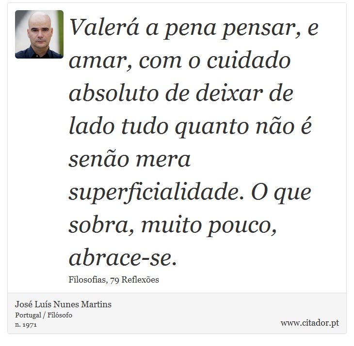 Valerá a pena pensar, e amar, com o cuidado absoluto de deixar de lado tudo quanto não é senão mera superficialidade. O que sobra, muito pouco, abrace-se. - José Luís Nunes Martins - Frases