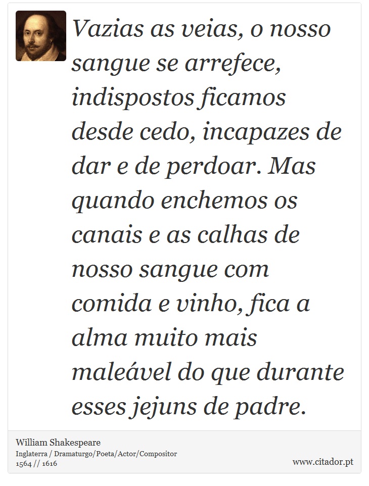 Vazias as veias, o nosso sangue se arrefece, indispostos ficamos desde cedo, incapazes de dar e de perdoar. Mas quando enchemos os canais e as calhas de nosso sangue com comida e vinho, fica a alma muito mais maleável do que durante esses jejuns de padre. - William Shakespeare - Frases