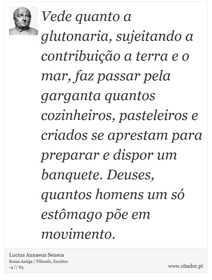 Vede quanto a glutonaria, sujeitando a contribuição a terra e o mar, faz passar pela garganta quantos cozinheiros, pasteleiros e criados se aprestam para preparar e dispor um banquete. Deuses, quantos homens um só estômago põe em movimento. - Lucius Annaeus Seneca - Frases