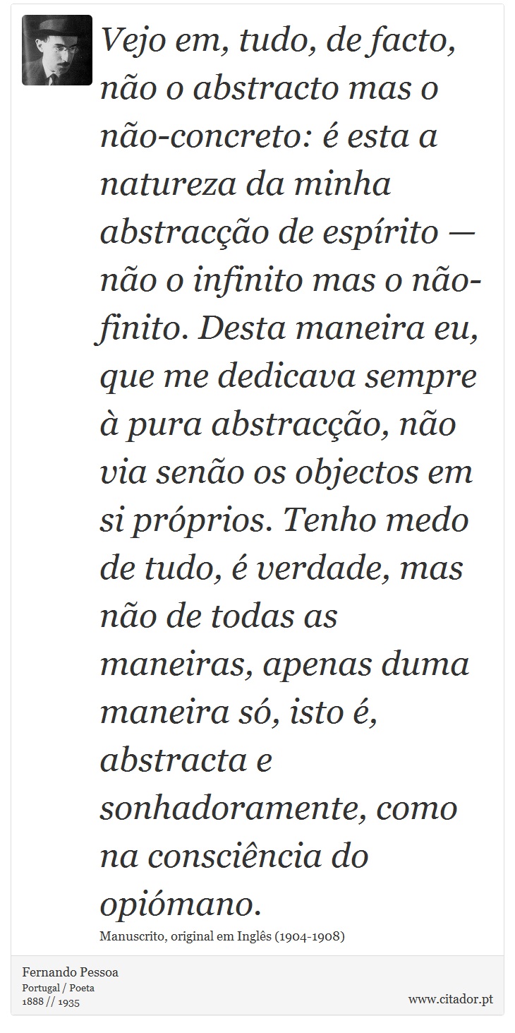 Vejo em, tudo, de facto, não o abstracto mas o não-concreto: é esta a natureza da minha abstracção de espírito — não o infinito mas o não-finito. Desta maneira eu, que me dedicava sempre à pura abstracção, não via senão os objectos em si próprios. Tenho medo de tudo, é verdade, mas não de todas as maneiras, apenas duma maneira só, isto é, abstracta e sonhadoramente, como na consciência do opiómano. - Fernando Pessoa - Frases