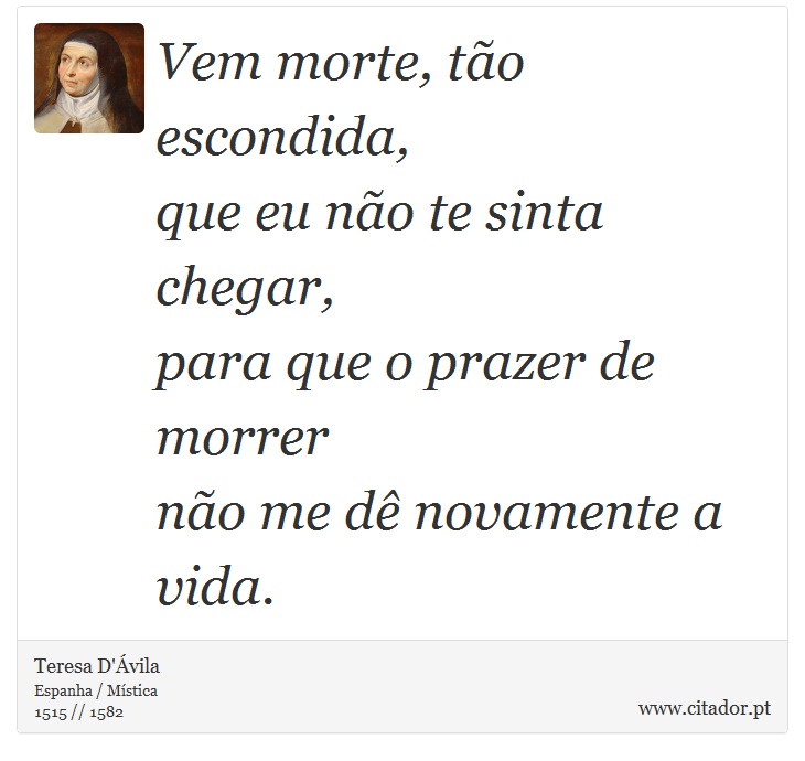 Vem morte, tão escondida, <br />
 que eu não te sinta chegar, <br />
 para que o prazer de morrer <br />
 não me dê novamente a vida. - Teresa D'Ávila - Frases