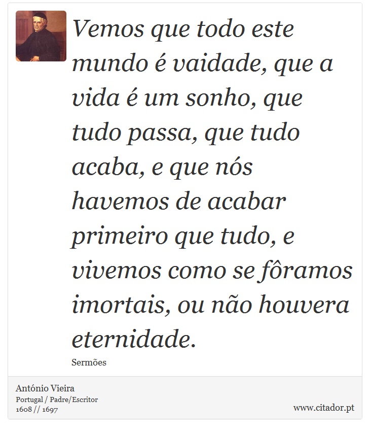 Vemos que todo este mundo é vaidade, que a vida é um sonho, que tudo passa, que tudo acaba, e que nós havemos de acabar primeiro que tudo, e vivemos como se fôramos imortais, ou não houvera eternidade. - António Vieira - Frases