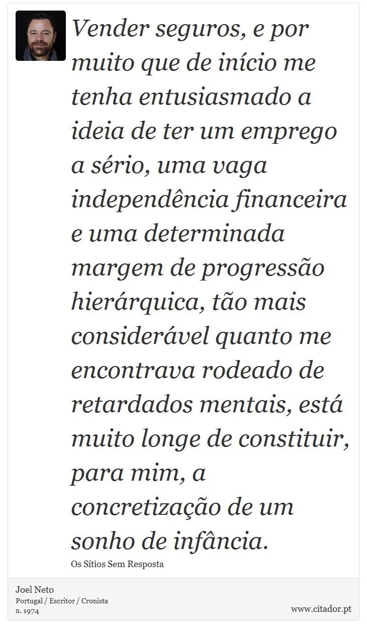 Vender seguros, e por muito que de início me tenha entusiasmado a ideia de ter um emprego a sério, uma vaga independência financeira e uma determinada margem de progressão hierárquica, tão mais considerável quanto me encontrava rodeado de retardados mentais, está muito longe de constituir, para mim, a concretização de um sonho de infância. - Joel Neto - Frases