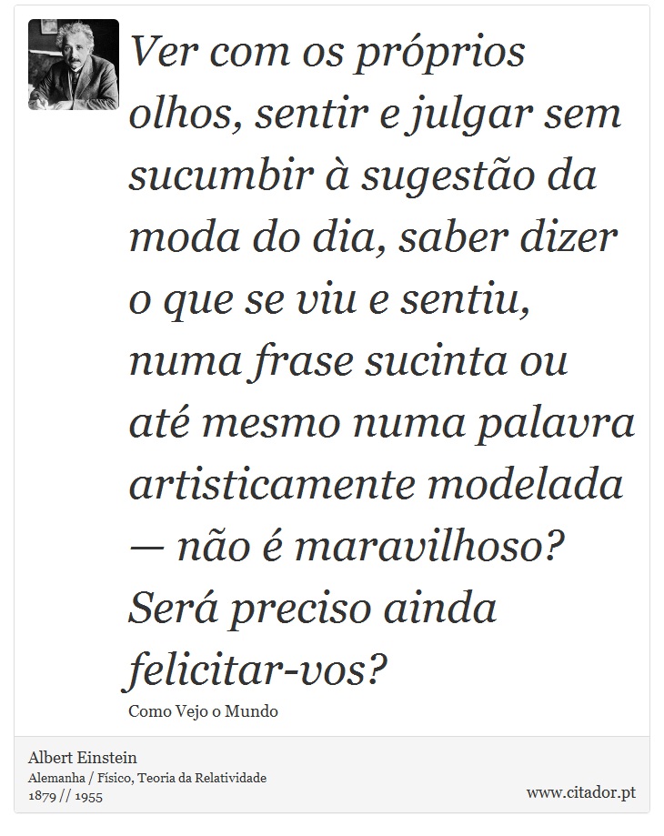 Ver com os próprios olhos, sentir e julgar sem sucumbir à sugestão da moda do dia, saber dizer o que se viu e sentiu, numa frase sucinta ou até mesmo numa palavra artisticamente modelada — não é maravilhoso? Será preciso ainda felicitar-vos? - Albert Einstein - Frases
