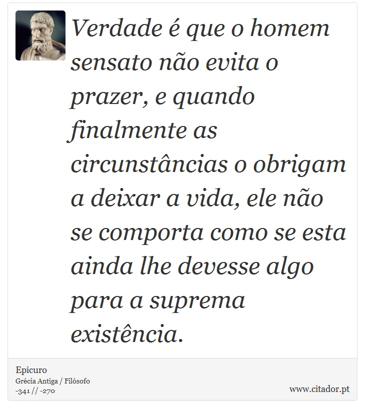 Verdade é que o homem sensato não evita o prazer, e quando finalmente as circunstâncias o obrigam a deixar a vida, ele não se comporta como se esta ainda lhe devesse algo para a suprema existência. - Epicuro - Frases