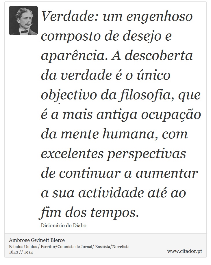 Verdade: um engenhoso composto de desejo e aparência. A descoberta da verdade é o único objectivo da filosofia, que é a mais antiga ocupação da mente humana, com excelentes perspectivas de continuar a aumentar a sua actividade até ao fim dos tempos. - Ambrose Gwinett Bierce - Frases