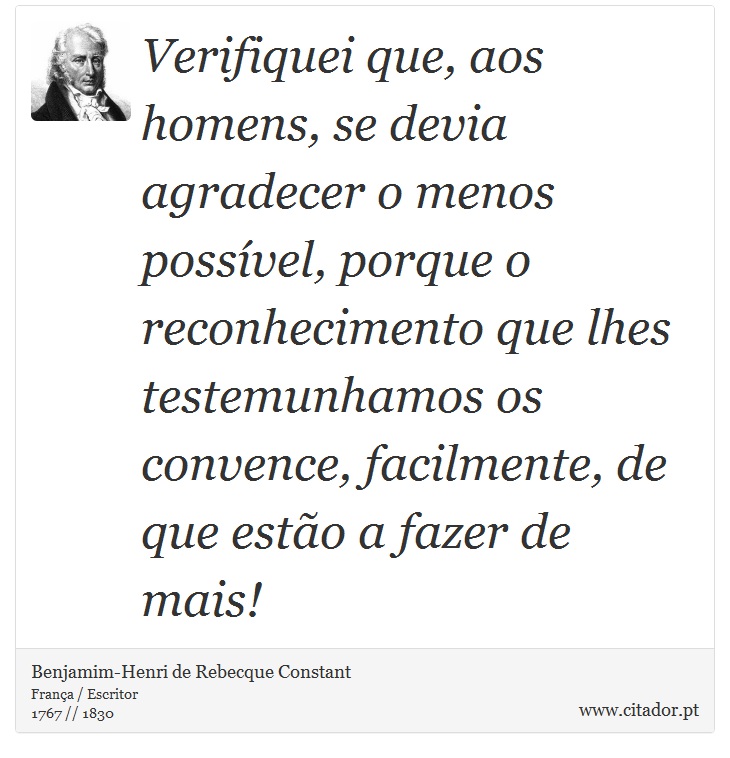 Verifiquei que, aos homens, se devia agradecer o menos possível, porque o reconhecimento que lhes testemunhamos os convence, facilmente, de que estão a fazer de mais! - Benjamim-Henri de Rebecque Constant - Frases