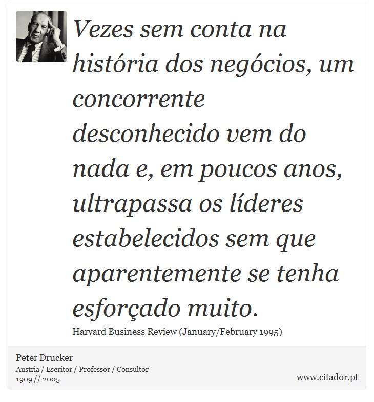 Vezes sem conta na história dos negócios, um concorrente desconhecido vem do nada e, em poucos anos, ultrapassa os líderes estabelecidos sem que aparentemente se tenha esforçado muito. - Peter Drucker - Frases