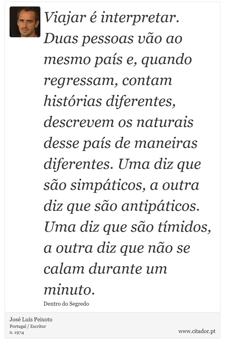 Viajar é interpretar. Duas pessoas vão ao mesmo país e, quando regressam, contam histórias diferentes, descrevem os naturais desse país de maneiras diferentes. Uma diz que são simpáticos, a outra diz que são antipáticos. Uma diz que são tímidos, a outra diz que não se calam durante um minuto. - José Luís Peixoto - Frases