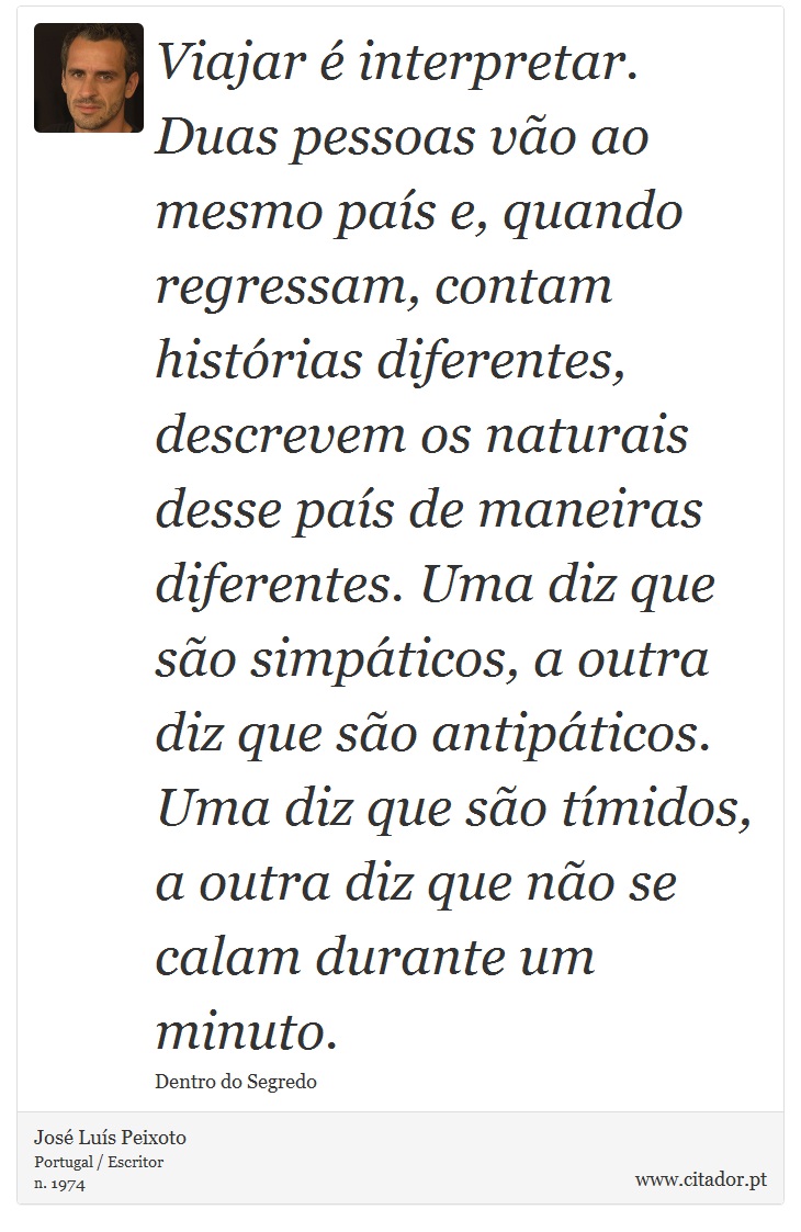 Viajar  interpretar. Duas pessoas vo ao mesmo pas e, quando regressam, contam histrias diferentes, descrevem os naturais desse pas de maneiras diferentes. Uma diz que so simpticos, a outra diz que so antipticos. Uma diz que so tmidos, a outra diz que no se calam durante um minuto. - Jos Lus Peixoto - Frases