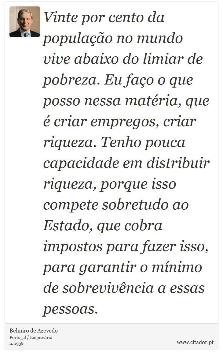 Vinte por cento da população no mundo vive abaixo do limiar de pobreza. Eu faço o que posso nessa matéria, que é criar empregos, criar riqueza. Tenho pouca capacidade em distribuir riqueza, porque isso compete sobretudo ao Estado, que cobra impostos para fazer isso, para garantir o mínimo de sobrevivência a essas pessoas. - Belmiro de Azevedo - Frases