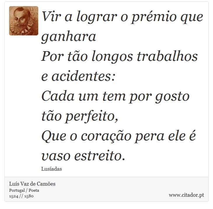 Vir a lograr o prémio que ganhara <br />
 Por tão longos trabalhos e acidentes: <br />
 Cada um tem por gosto tão perfeito, <br />
 Que o coração pera ele é vaso estreito. - Luís Vaz de Camões - Frases