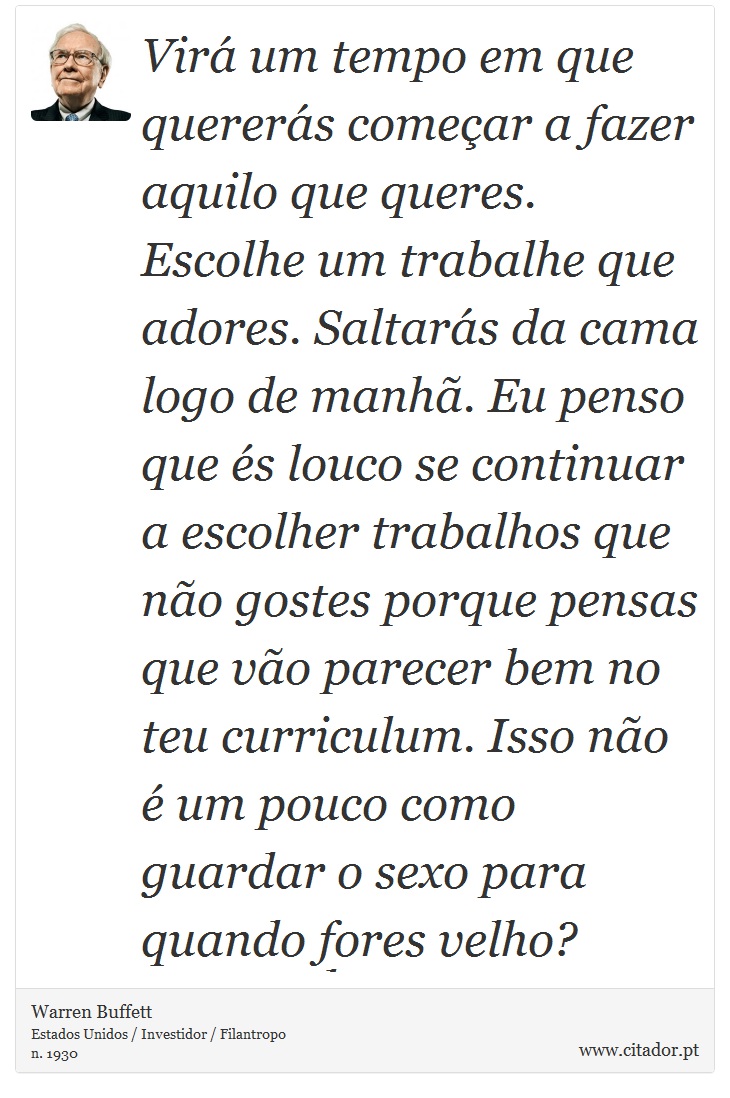 Virá um tempo em que quererás começar a fazer aquilo que queres. Escolhe um trabalhe que adores. Saltarás da cama logo de manhã. Eu penso que és louco se continuar a escolher trabalhos que não gostes porque pensas que vão parecer bem no teu curriculum. Isso não é um pouco como guardar o sexo para quando fores velho? - Warren Buffett - Frases