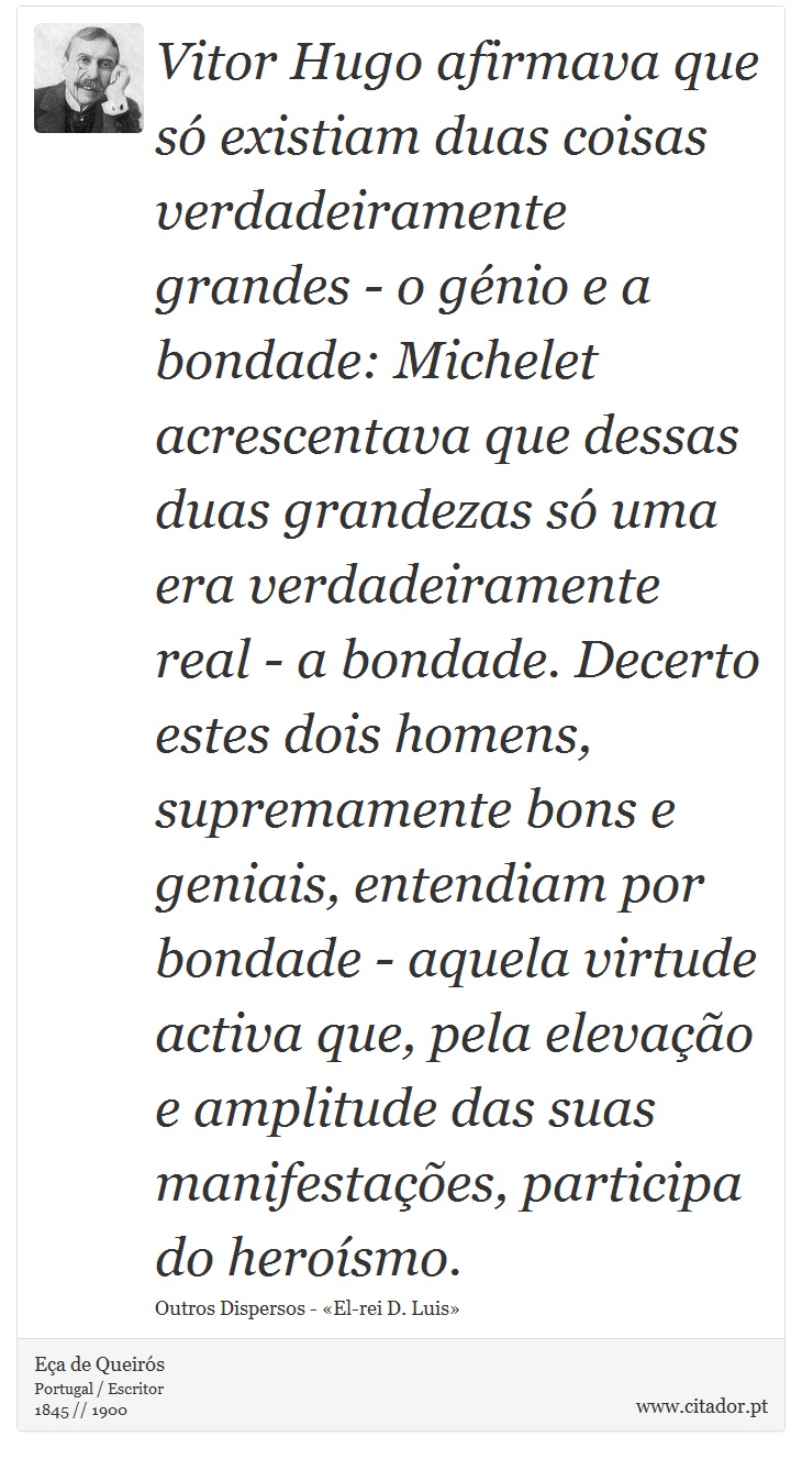 Vitor Hugo afirmava que só existiam duas coisas verdadeiramente grandes - o génio e a bondade: Michelet acrescentava que dessas duas grandezas só uma era verdadeiramente real - a bondade. Decerto estes dois homens, supremamente bons e geniais, entendiam por bondade - aquela virtude activa que, pela elevação e amplitude das suas manifestações, participa do heroísmo. - Eça de Queirós - Frases