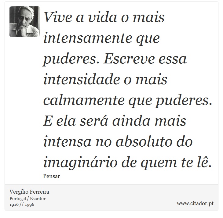 Vive a vida o mais intensamente que puderes. Escreve essa intensidade o mais calmamente que puderes. E ela será ainda mais intensa no absoluto do imaginário de quem te lê. - Vergílio Ferreira - Frases