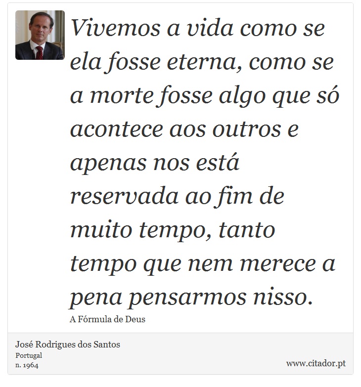 Vivemos a vida como se ela fosse eterna, como se a morte fosse algo que só acontece aos outros e apenas nos está reservada ao fim de muito tempo, tanto tempo que nem merece a pena pensarmos nisso. - José Rodrigues dos Santos - Frases