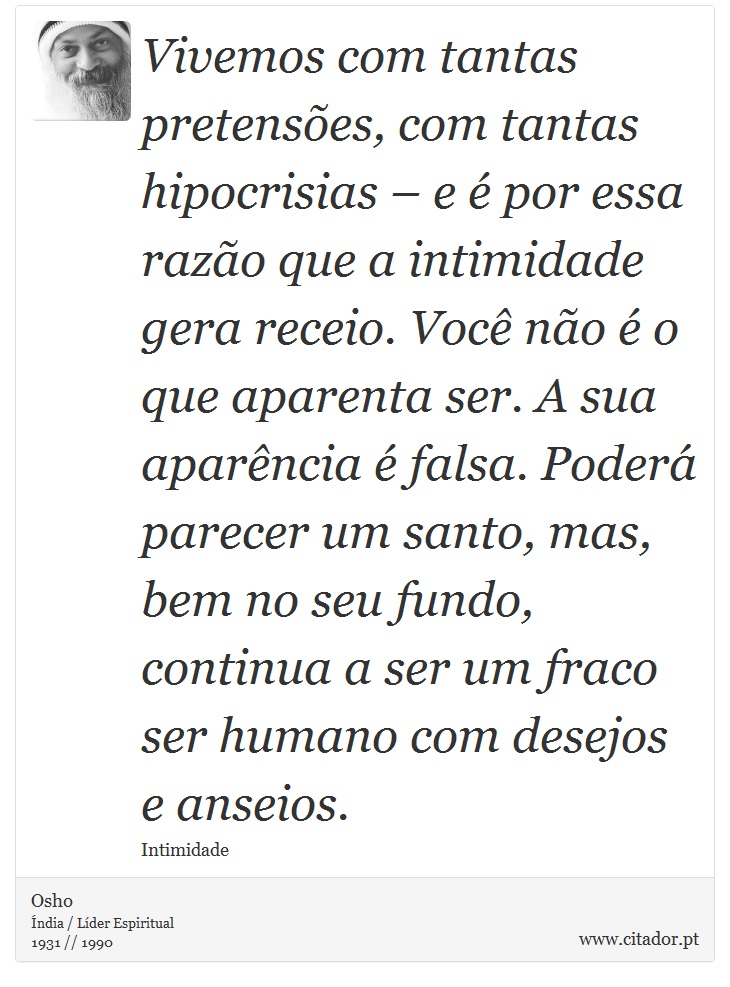 Vivemos com tantas pretensões, com tantas hipocrisias – e é por essa razão que a intimidade gera receio. Você não é o que aparenta ser. A sua aparência é falsa. Poderá parecer um santo, mas, bem no seu fundo, continua a ser um fraco ser humano com desejos e anseios. - Osho - Frases