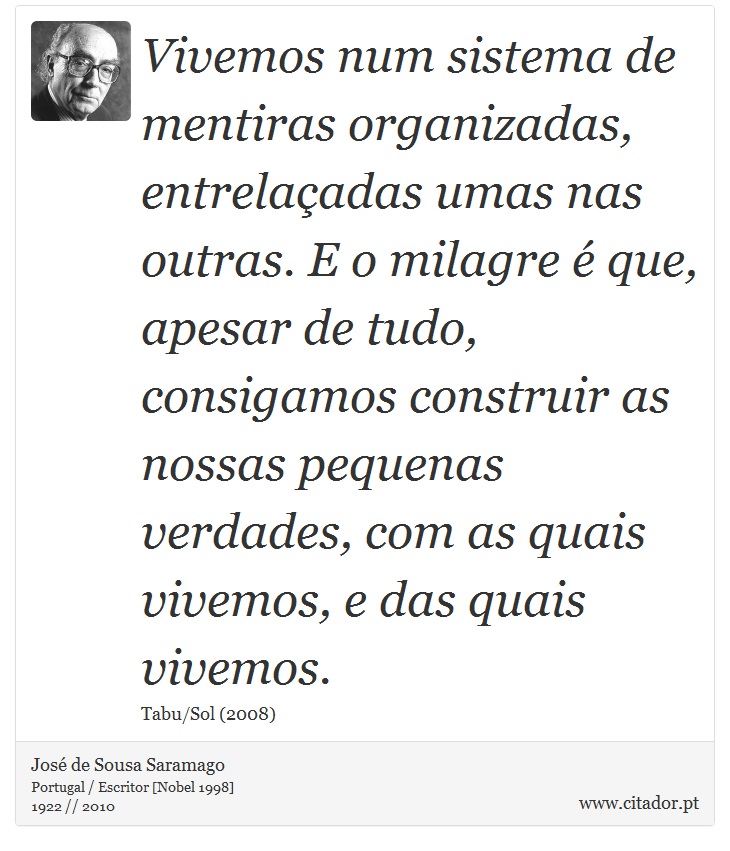 Vivemos num sistema de mentiras organizadas, entrelaçadas umas nas outras. E o milagre é que, apesar de tudo, consigamos construir as nossas pequenas verdades, com as quais vivemos, e das quais vivemos. - José Saramago - Frases