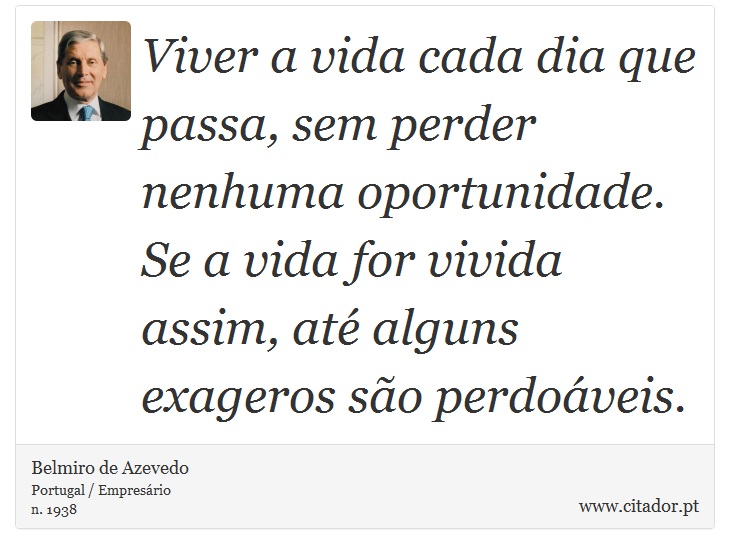Viver a vida cada dia que passa, sem perder nenhuma oportunidade. Se a vida for vivida assim, até alguns exageros são perdoáveis. - Belmiro de Azevedo - Frases