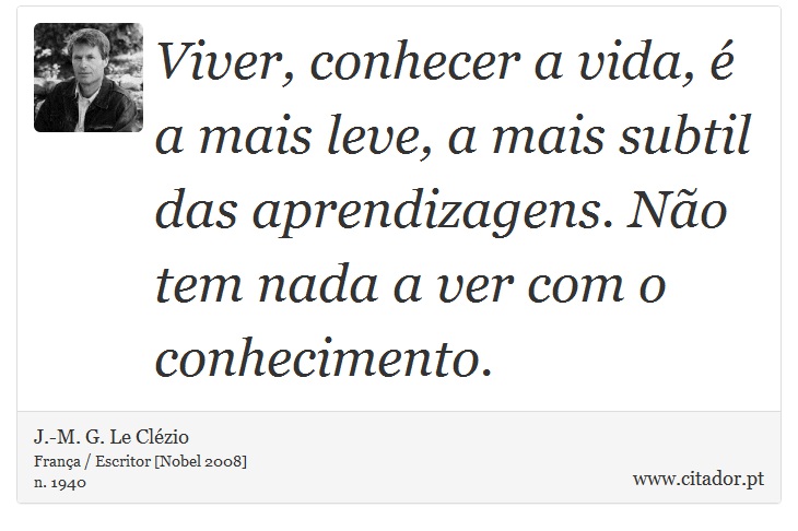 Viver, conhecer a vida, é a mais leve, a mais subtil das aprendizagens. Não tem nada a ver com o conhecimento. - J.-M. G. Le Clézio - Frases