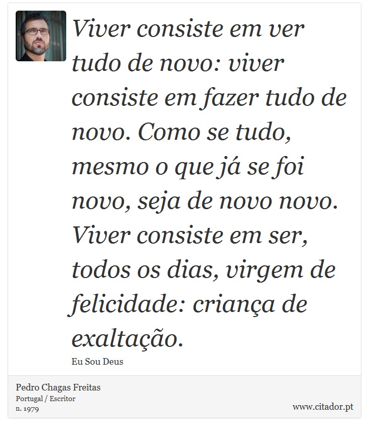 Viver consiste em ver tudo de novo: viver consiste em fazer tudo de novo. Como se tudo, mesmo o que já se foi novo, seja de novo novo. Viver consiste em ser, todos os dias, virgem de felicidade: criança de exaltação. - Pedro Chagas Freitas - Frases