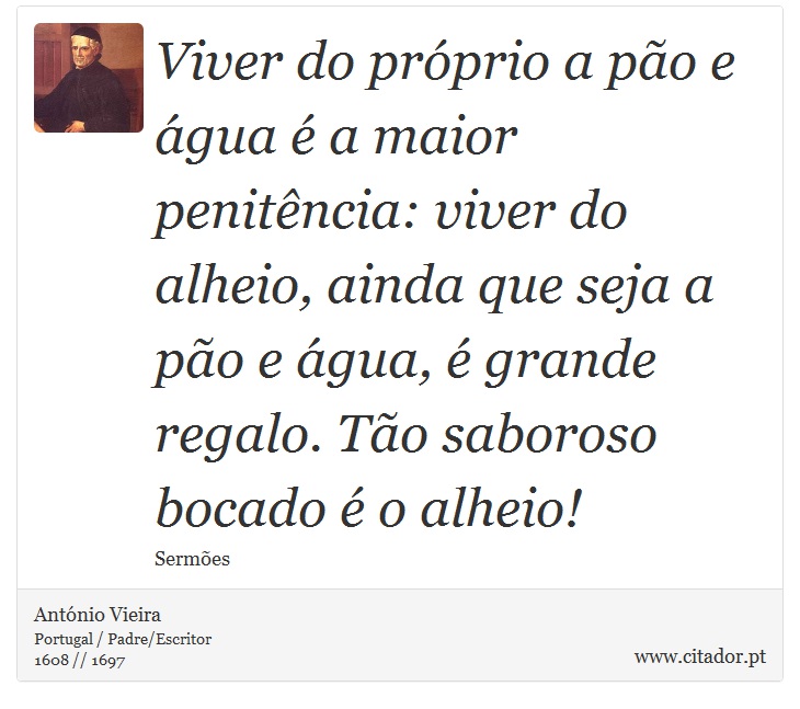 Viver do próprio a pão e água é a maior penitência: viver do alheio, ainda que seja a pão e água, é grande regalo. Tão saboroso bocado é o alheio! - António Vieira - Frases