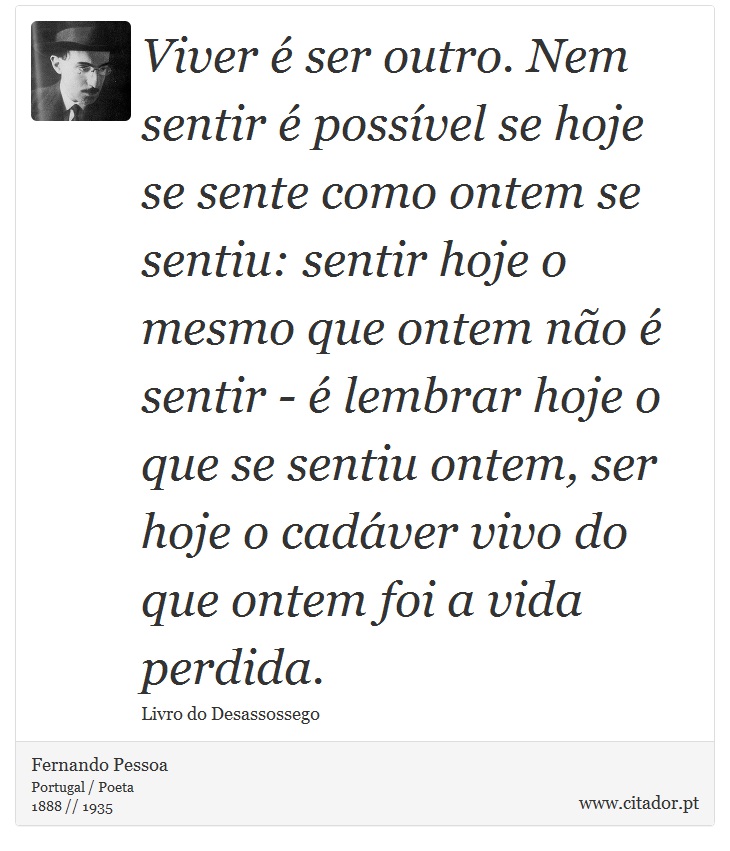 Viver é ser outro. Nem sentir é possível se hoje se sente como ontem se sentiu: sentir hoje o mesmo que ontem não é sentir - é lembrar hoje o que se sentiu ontem, ser hoje o cadáver vivo do que ontem foi a vida perdida. - Fernando Pessoa - Frases