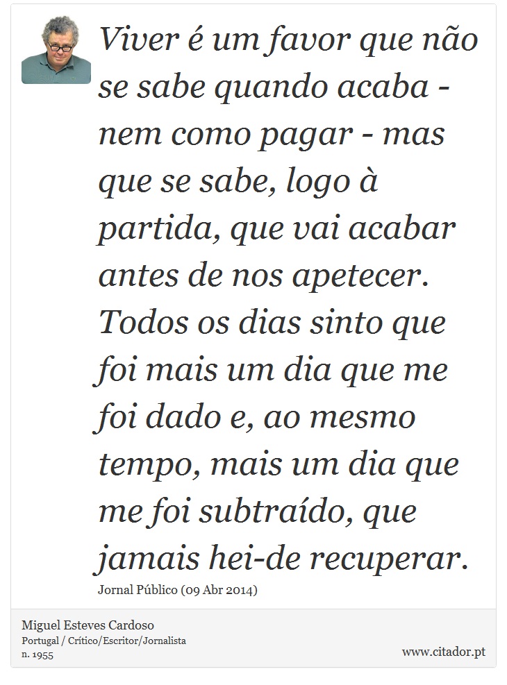 Viver é um favor que não se sabe quando acaba - nem como pagar - mas que se sabe, logo à partida, que vai acabar antes de nos apetecer. Todos os dias sinto que foi mais um dia que me foi dado e, ao mesmo tempo, mais um dia que me foi subtraído, que jamais hei-de recuperar. - Miguel Esteves Cardoso - Frases