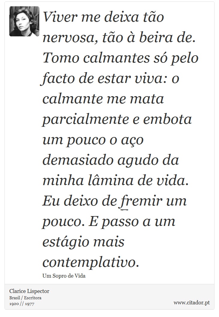 Viver me deixa tão nervosa, tão à beira de. Tomo calmantes só pelo facto de estar viva: o calmante me mata parcialmente e embota um pouco o aço demasiado agudo da minha lâmina de vida. Eu deixo de fremir um pouco. E passo a um estágio mais contemplativo. - Clarice Lispector - Frases