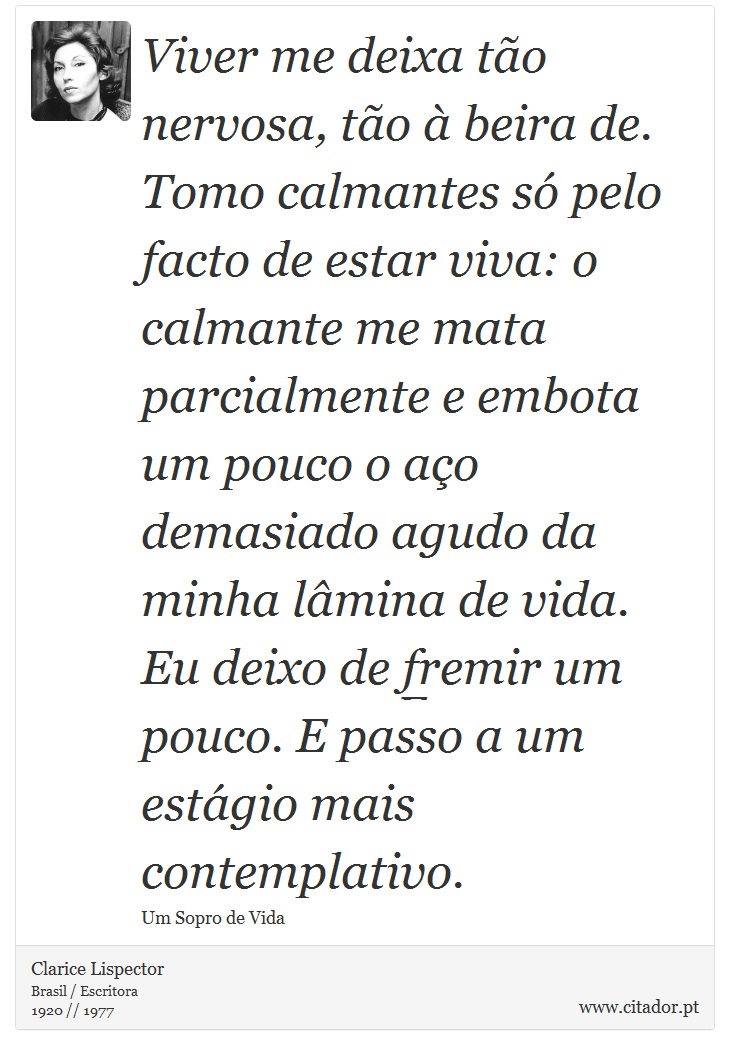 Viver me deixa to nervosa, to  beira de. Tomo calmantes s pelo facto de estar viva: o calmante me mata parcialmente e embota um pouco o ao demasiado agudo da minha lmina de vida. Eu deixo de fremir um pouco. E passo a um estgio mais contemplativo. - Clarice Lispector - Frases