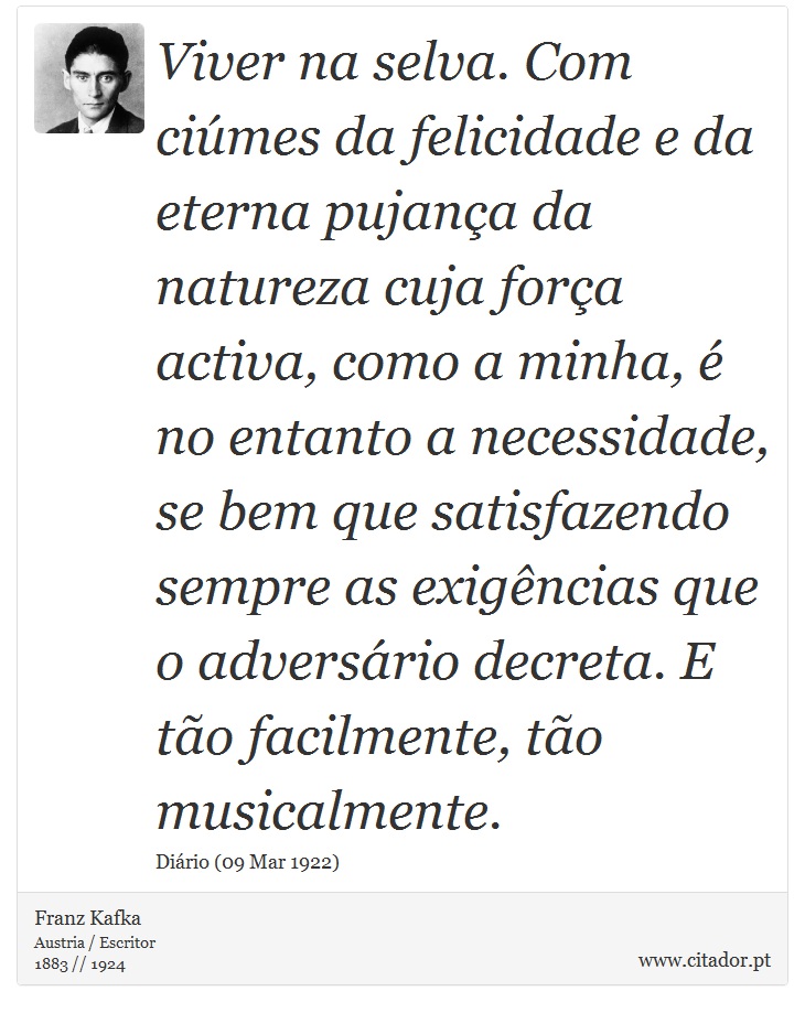 Viver na selva. Com ciúmes da felicidade e da eterna pujança da natureza cuja força activa, como a minha, é no entanto a necessidade, se bem que satisfazendo sempre as exigências que o adversário decreta. E tão facilmente, tão musicalmente. - Franz Kafka - Frases