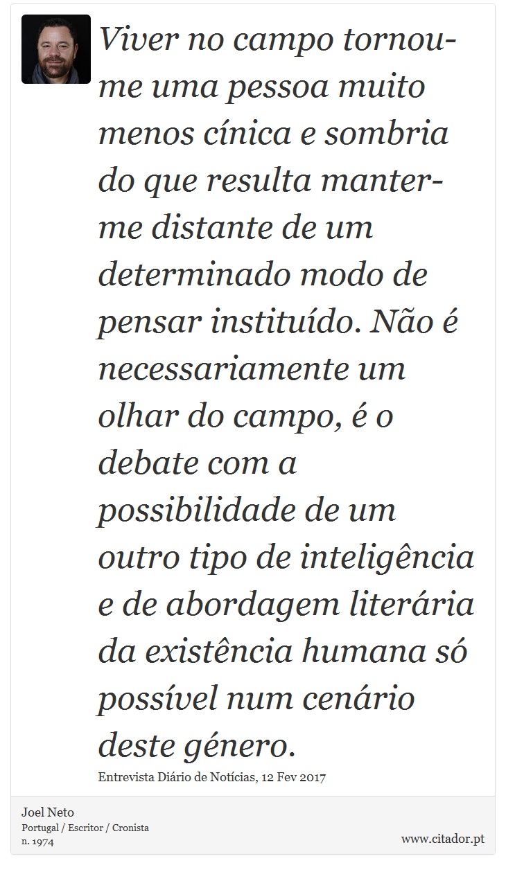 Viver no campo tornou-me uma pessoa muito menos cínica e sombria do que resulta manter-me distante de um determinado modo de pensar instituído. Não é necessariamente um olhar do campo, é o debate com a possibilidade de um outro tipo de inteligência e de abordagem literária da existência humana só possível num cenário deste género. - Joel Neto - Frases