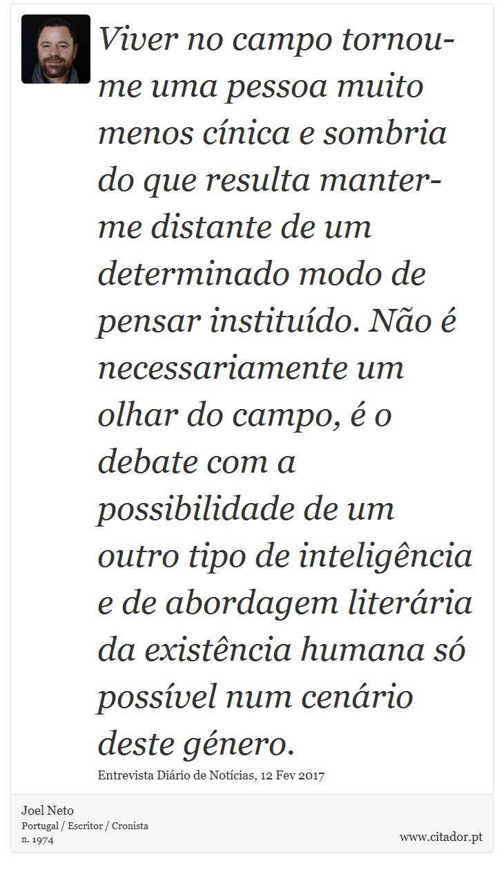 Viver no campo tornou-me uma pessoa muito menos cnica e sombria do que resulta manter-me distante de um determinado modo de pensar institudo. No  necessariamente um olhar do campo,  o debate com a possibilidade de um outro tipo de inteligncia e de abordagem literria da existncia humana s possvel num cenrio deste gnero. - Joel Neto - Frases