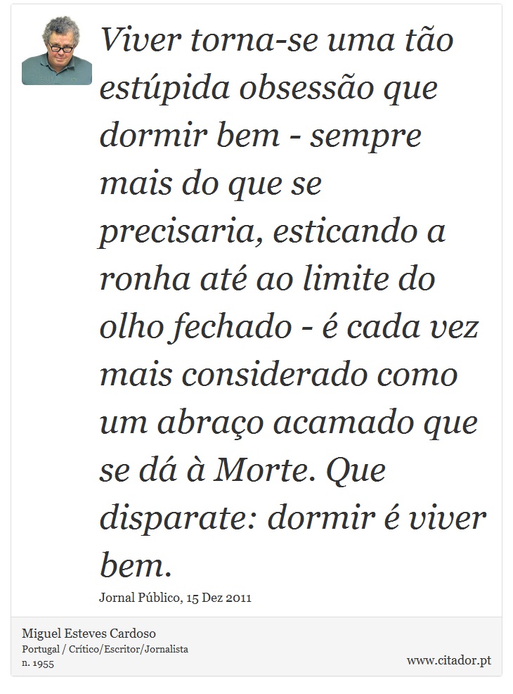 Viver torna-se uma tão estúpida obsessão que dormir bem - sempre mais do que se precisaria, esticando a ronha até ao limite do olho fechado - é cada vez mais considerado como um abraço acamado que se dá à Morte. Que disparate: dormir é viver bem. - Miguel Esteves Cardoso - Frases
