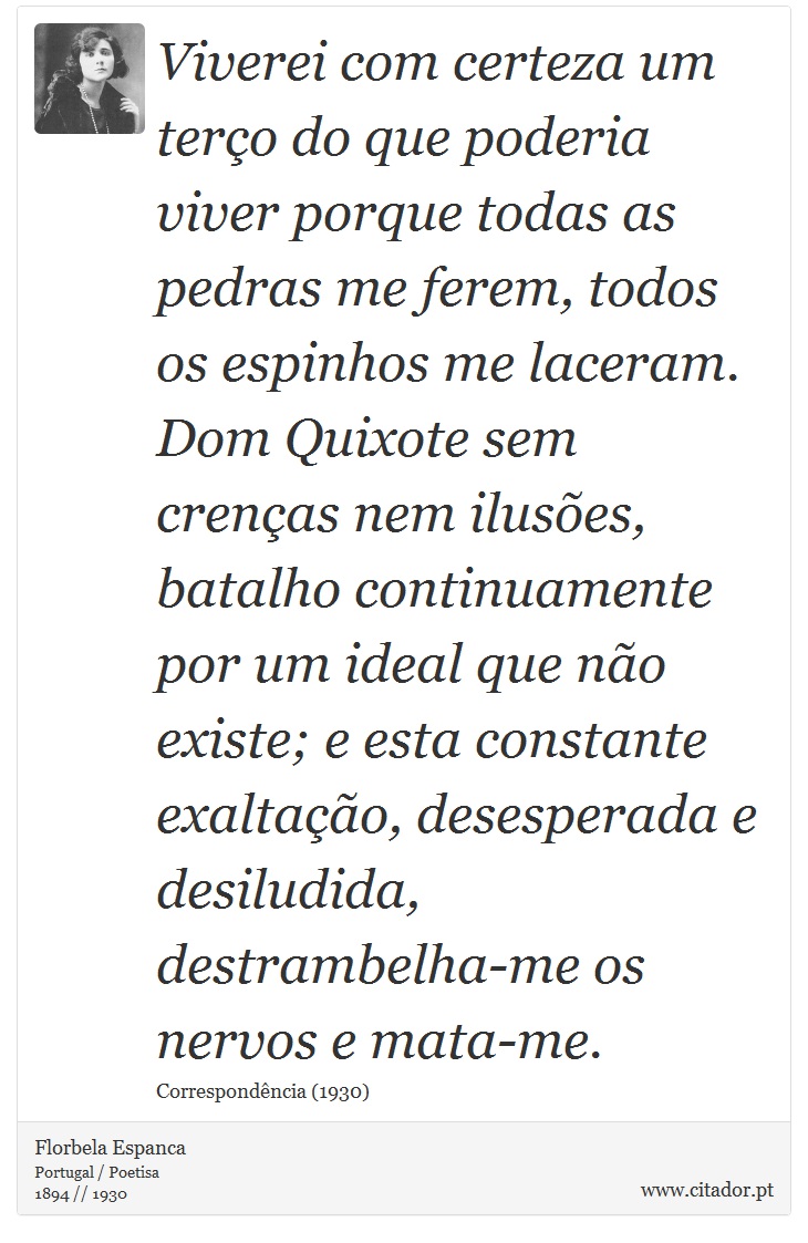 Viverei com certeza um terço do que poderia viver porque todas as pedras me ferem, todos os espinhos me laceram. Dom Quixote sem crenças nem ilusões, batalho continuamente por um ideal que não existe; e esta constante exaltação, desesperada e desiludida, destrambelha-me os nervos e mata-me. - Florbela Espanca - Frases