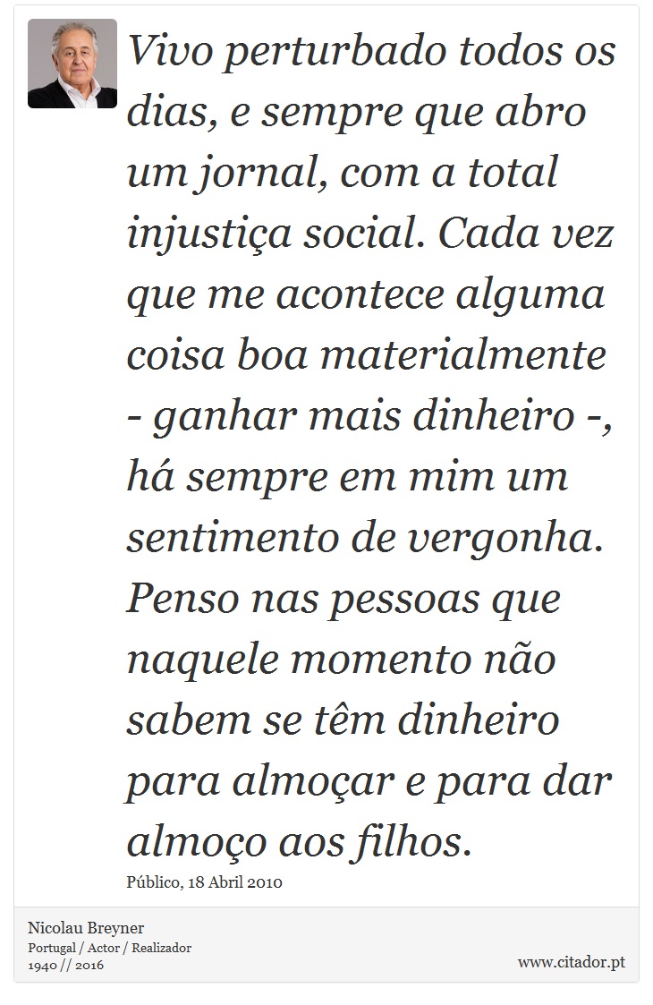Vivo perturbado todos os dias, e sempre que abro um jornal, com a total injustiça social. Cada vez que me acontece alguma coisa boa materialmente - ganhar mais dinheiro -, há sempre em mim um sentimento de vergonha. Penso nas pessoas que naquele momento não sabem se têm dinheiro para almoçar e para dar almoço aos filhos. - Nicolau Breyner - Frases
