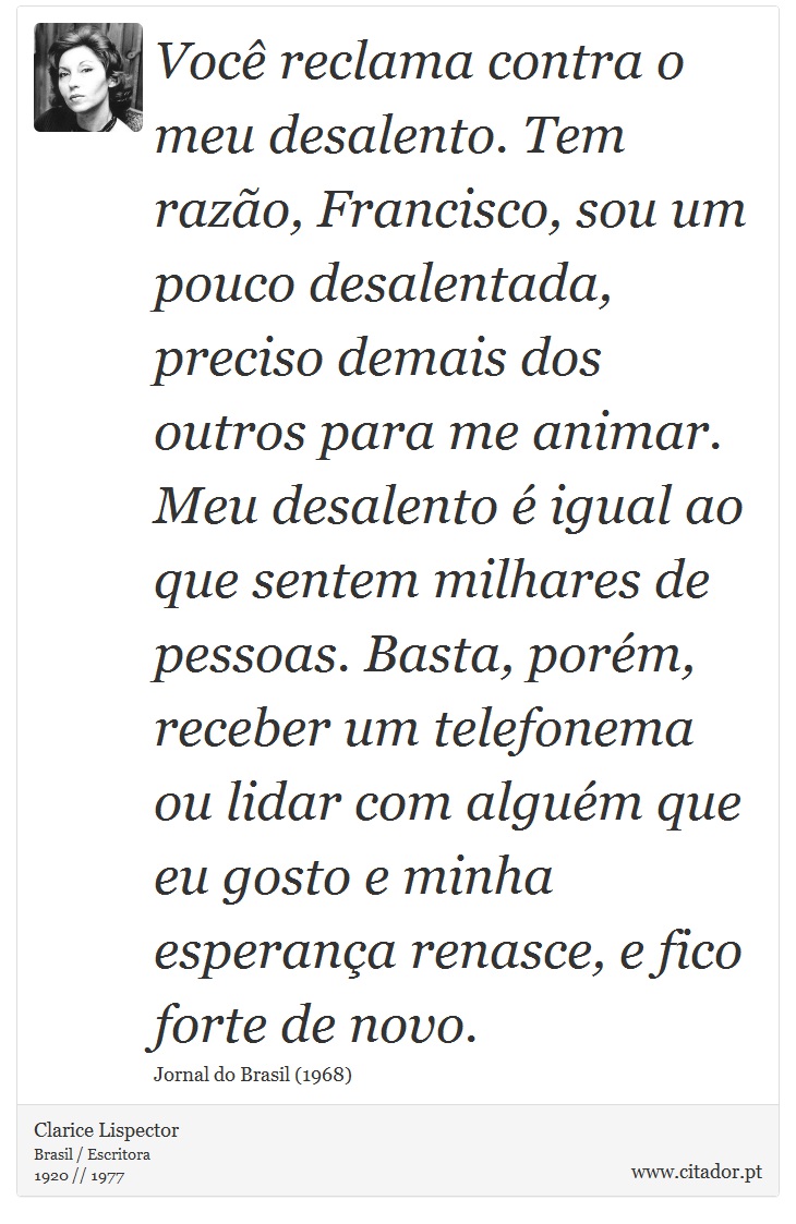 Você reclama contra o meu desalento. Tem razão, Francisco, sou um pouco desalentada, preciso demais dos outros para me animar. Meu desalento é igual ao que sentem milhares de pessoas. Basta, porém, receber um telefonema ou lidar com alguém que eu gosto e minha esperança renasce, e fico forte de novo. - Clarice Lispector - Frases