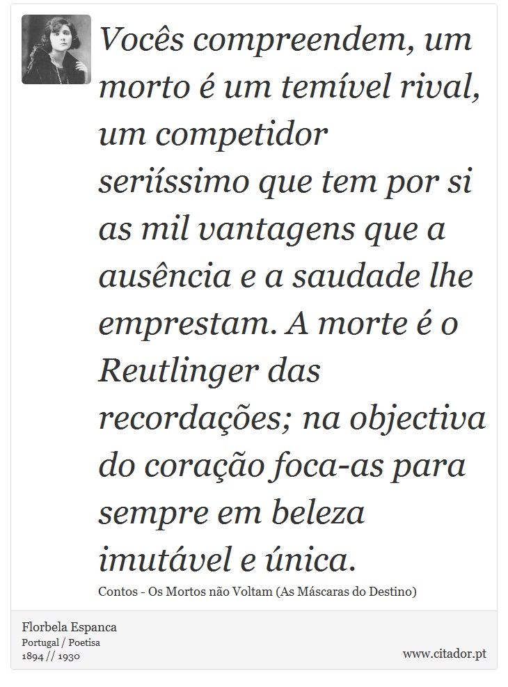 Vocês compreendem, um morto é um temível rival, um competidor seriíssimo que tem por si as mil vantagens que a ausência e a saudade lhe emprestam. A morte é o Reutlinger das recordações; na objectiva do coração foca-as para sempre em beleza imutável e única. - Florbela Espanca - Frases