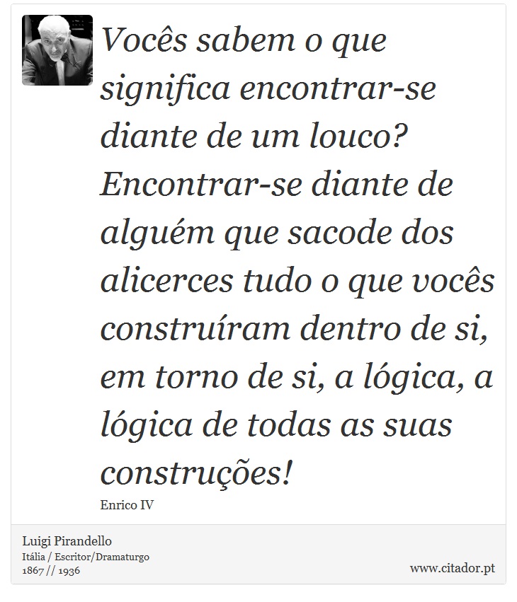 Vocês sabem o que significa encontrar-se diante de um louco? Encontrar-se diante de alguém que sacode dos alicerces tudo o que vocês construíram dentro de si, em torno de si, a lógica, a lógica de todas as suas construções! - Luigi Pirandello - Frases