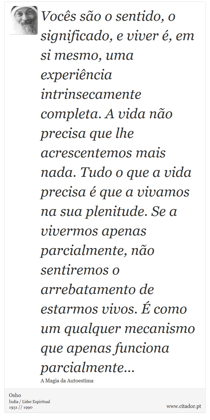 Vocês são o sentido, o significado, e viver é, em si mesmo, uma experiência intrinsecamente completa. A vida não precisa que lhe acrescentemos mais nada. Tudo o que a vida precisa é que a vivamos na sua plenitude. Se a vivermos apenas parcialmente, não sentiremos o arrebatamento de estarmos vivos. É como um qualquer mecanismo que apenas funciona parcialmente... - Osho - Frases