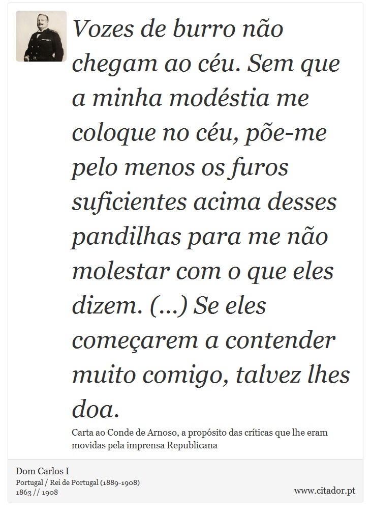 Vozes de burro não chegam ao céu. Sem que a minha modéstia me coloque no céu, põe-me pelo menos os furos suficientes acima desses pandilhas para me não molestar com o que eles dizem. (...) Se eles começarem a contender muito comigo, talvez lhes doa. - Dom Carlos I - Frases