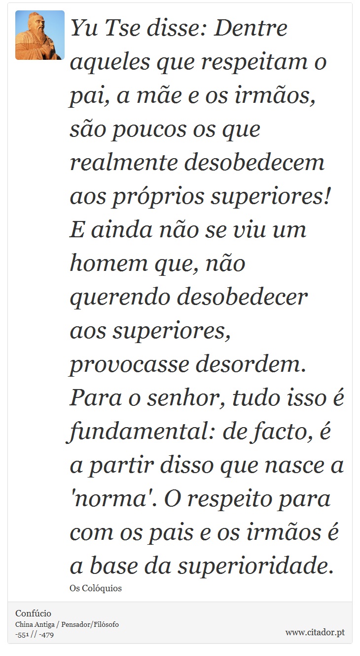 Yu Tse disse: Dentre aqueles que respeitam o pai, a mãe e os irmãos, são poucos os que realmente desobedecem aos próprios superiores! E ainda não se viu um homem que, não querendo desobedecer aos superiores, provocasse desordem. Para o senhor, tudo isso é fundamental: de facto, é a partir disso que nasce a  'norma'. O respeito para com os pais e os irmãos é a base da superioridade. - Confúcio - Frases