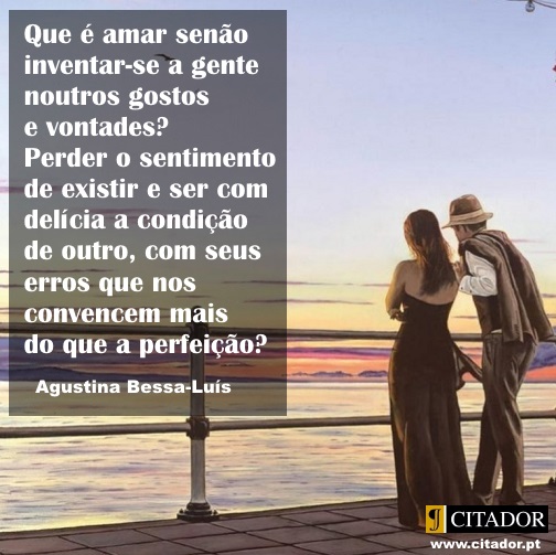 Ser com Delícia a Condição de Outro - Agustina Bessa-Luís : Que é amar senão inventar-se a gente noutros gostos e vontades? Perder o sentimento de existir e ser com delícia a condição de outro, com seus erros que nos convencem mais do que a perfeição?