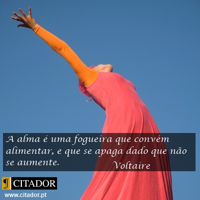 Alimenta a Tua Alma - Voltaire, pseud. de François-Marie Arouet : A alma é uma fogueira que convém alimentar, e que se apaga dado que não se aumente.