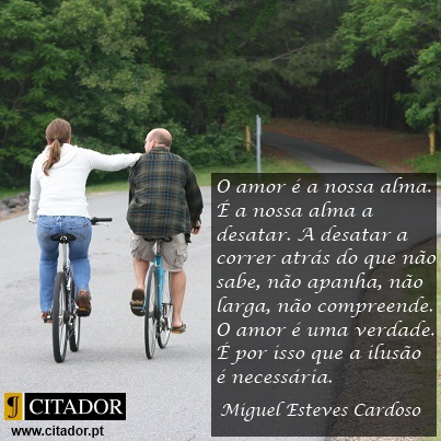 O Amor é a Nossa Alma - Miguel Esteves Cardoso : O amor é a nossa alma. É a nossa alma a desatar. A desatar a correr atrás do que não sabe, não apanha, não larga, não compreende. O amor é uma verdade. É por isso que a ilusão é necessária. A ilusão é bonita. Não faz mal. Que se invente e minta e sonhe o que se quiser. O amor é uma coisa, a vida é outra. A realidade pode matar. O amor é mais bonito que a vida. A vida que se lixe.