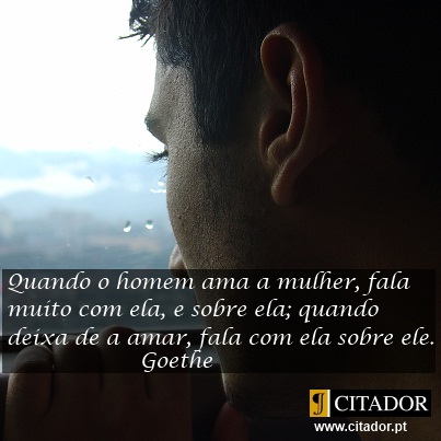 Quando Deixa de Amar - Johann Wolfgang von Goethe : Quando o homem ama a mulher, fala muito com ela, e sobre ela; quando deixa de a amar, fala com ela sobre ele.