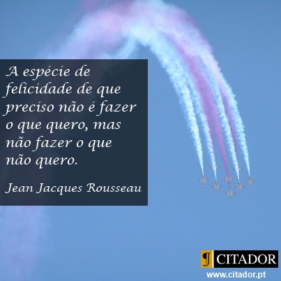 Não Fazer o que não Quero - Jean Jacques Rousseau : A espécie de felicidade de que preciso não é fazer o que quero, mas não fazer o que não quero.
