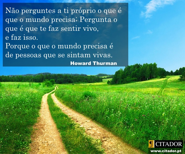 O que te Faz Sentir Vivo - Howard Thurman : Não perguntes a ti próprio o que é que o mundo precisa; Pergunta o que é que te faz sentir vivo, e faz isso. Porque o que o mundo precisa é de pessoas que se sintam vivas.
